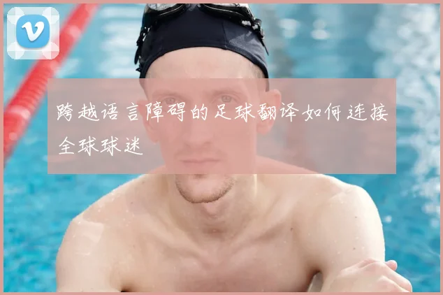 跨越语言障碍的足球翻译如何连接全球球迷