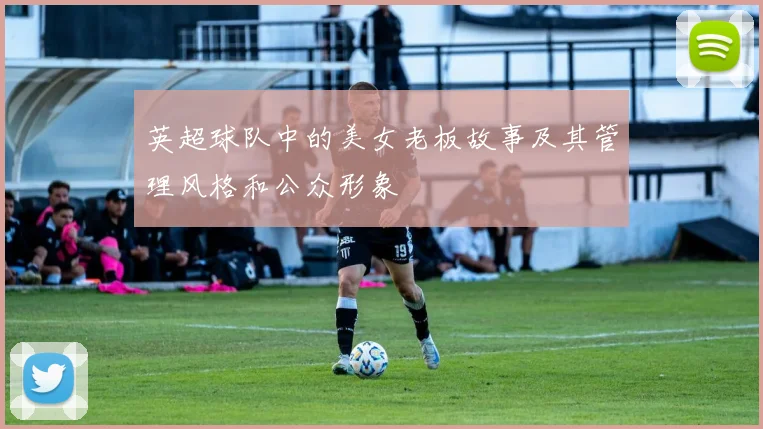 英超球队中的美女老板故事及其管理风格和公众形象