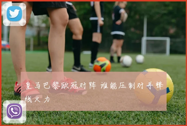 皇马巴黎欧冠对阵 谁能压制对手锋线火力