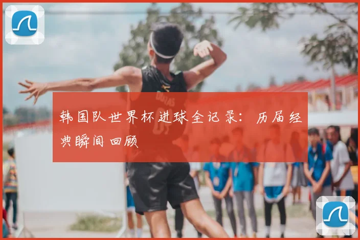 韩国队世界杯进球全记录:历届经典瞬间回顾