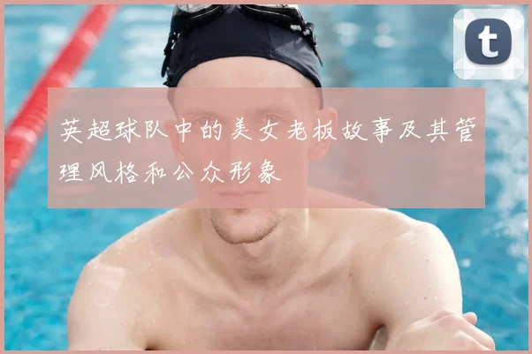 英超球队中的美女老板故事及其管理风格和公众形象